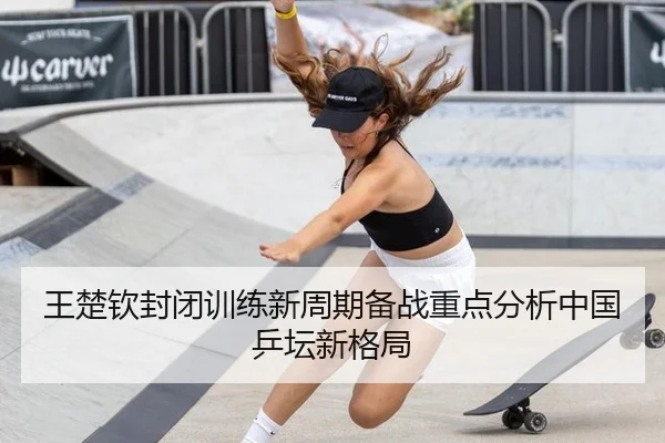 王楚钦封闭训练新周期备战重点分析中国乒坛新格局